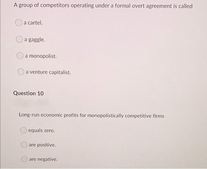 A group of competitors operating under a formal overt agreement is called
a cartel.
a gaggle.
a monopolist.
a venture capitalist.
Question 10
Long-run economic profits for monopolistically competitive firms
equals zero.
are positive.
are negative.
