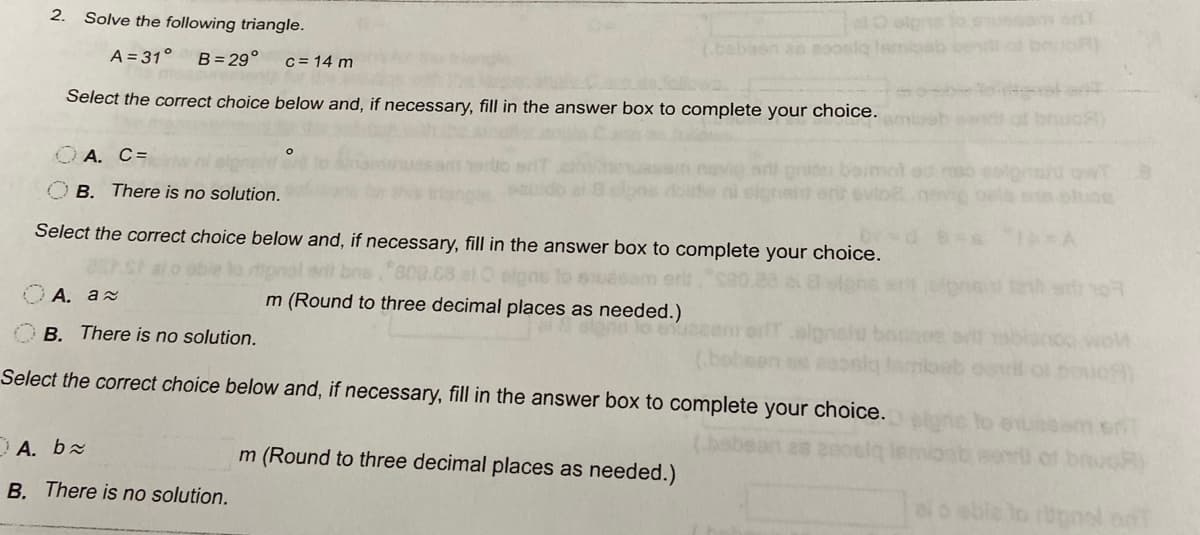 2.
aO olgs to am oT
ab cen of b R)
Solve the following triangle.
A = 31°
B= 29°
c = 14 m
baen as aoosia lan
Select the correct choice below and, if necessary, fill in the answer box to complete your choice.
amieb
OA. C=
ormot ad
owT
oluce
B. There is no solution.
Select the correct choice below and, if necessary, fill in the answer box to complete your choice.
80.
m (Round to three decimal places as needed.)
А. а
OB. There is no solution.
Select the correct choice below and, if necessary, fill in the answer box to complete your choice.
of bouo
A. bx
m (Round to three decimal places as needed.)
ab eor of bnuOR)
B. There is no solution.
