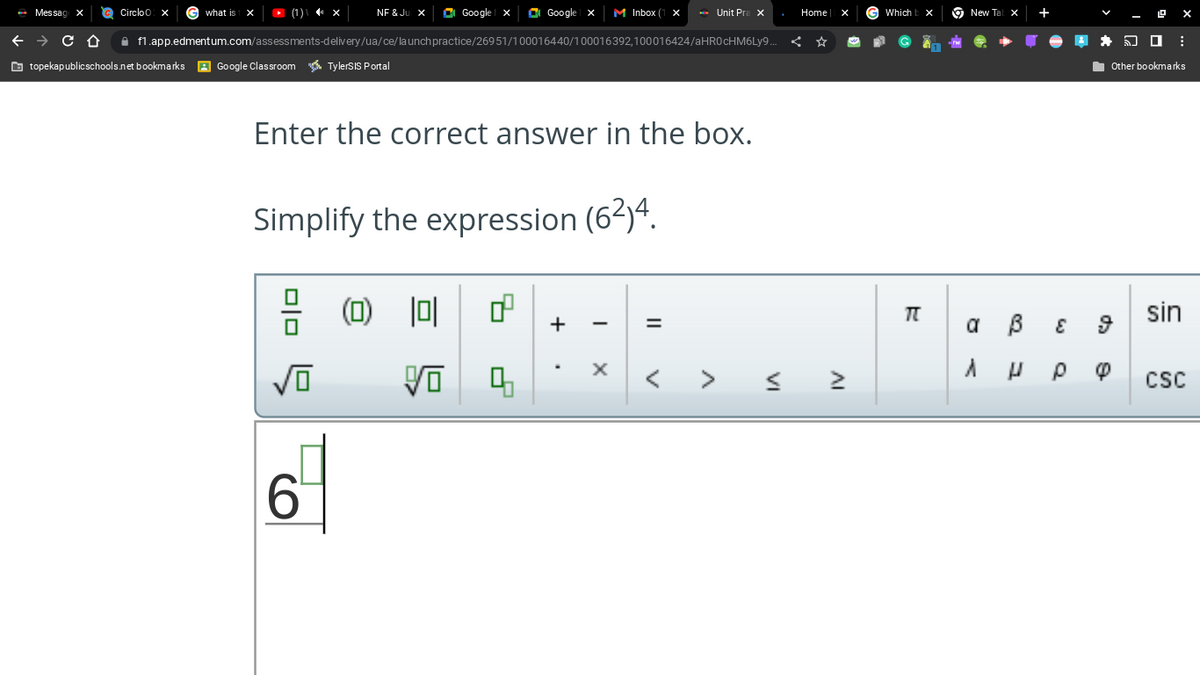 Messag
Circlo
G what is X ► (1) \ ◄¹ ×
NF & Ju X
√O
Google
← → с O f1.app.edmentum.com/assessments-delivery/ua/ce/launch practice/26951/100016440/100016392,100016424/aHR0cHM6Ly9..
topekapublicschools.net bookmarks A Google Classroom TylerSIS Portal
6
Enter the correct answer in the box.
Simplify the expression (6²)4.
(0) 10
Google X M Inbox ( X
d
Vo 4
+
Unit Prax
X
=
VI
Home
IV
Which b
TT
New Ta
a
A
X
B
H
E
DO
Other bookmarks
ρ φ
sin
CSC