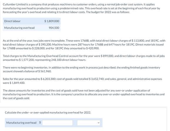 Cullumber Limited is a company that produces machinery to customer orders, using a normal job-order cost system. It applies
manufacturing overhead to production using a predetermined rate. This overhead rate is set at the beginning of each fiscal year by
forecasting the year's overhead and relating it to direct labour costs. The budget for 2022 was as follows:
Direct labour
$1809.000
Manufacturing overhead
904,500
As at the end of the year, two jobs were incomplete. These were 1768B, with total direct labour charges of $ 113,800, and 1819C. with
total direct labour charges of $ 390,200. Machine hours were 287 hours for 1768B and 647 hours for 1819C. Direct materials issued
for 1768B amounted to $ 228.000. and for 1819C they amounted to $ 420.900,
Total charges to the Manufacturing Overhead Control account for the year were $ 899,000, and direct labour charges made to all jobs
amounted to $ 1,577.200, representing 248,100 direct labour hours.
There were no beginning inventories. In addition to the ending work in process just described, the ending finished goods inventory
account showed a balance of $ 561.960.
Sales for the year amounted to $ 6.203.300; cost of goods sold totalled $ 3.652.740; and sales, general, and administrative expenses
were $ 1.849,400.
The above amounts for inventories and the cost of goods sold have not been adjusted for any over-or under-application of
manufacturing overhead to production. It is the company's practice to allocate any over-or under-applied overhead to inventories and
the cost of goods sold.
Calculate the under- or over-applied manufacturing overhead for 2022.
Manufacturing overhead $
