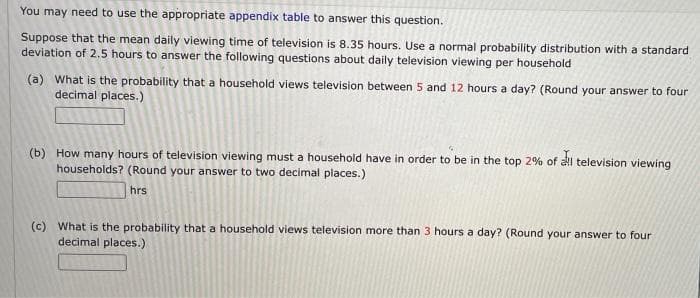 You may need to use the appropriate appendix table to answer this question.
Suppose that the mean daily viewing time of television is 8.35 hours. Use a normal probability distribution with a standard
deviation of 2.5 hours to answer the following questions about daily television viewing per household
(a) What is the probability that a household views television between 5 and 12 hours a day? (Round your answer to four
decimal places.)
(b) How many hours of television viewing must a household have in order to be in the top 2% of al television viewing
households? (Round your answer to two decimal places.)
hrs
(c) What is the probability that a household views television more than 3 hours a day? (Round your answer to four
decimal places.)
