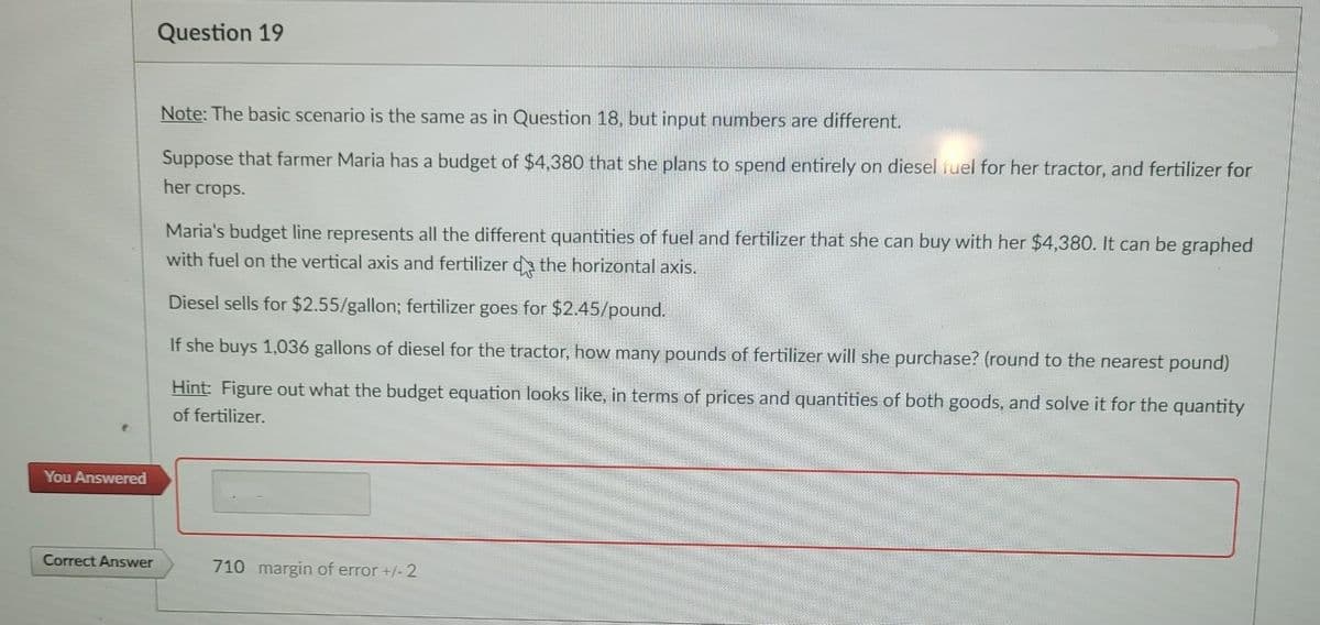 You Answered
Correct Answer
Question 19
Note: The basic scenario is the same as in Question 18, but input numbers are different.
Suppose that farmer Maria has a budget of $4,380 that she plans to spend entirely on diesel fuel for her tractor, and fertilizer for
her crops.
Maria's budget line represents all the different quantities of fuel and fertilizer that she can buy with her $4,380. It can be graphed
with fuel on the vertical axis and fertilizer de the horizontal axis.
Diesel sells for $2.55/gallon; fertilizer goes for $2.45/pound.
If she buys 1,036 gallons of diesel for the tractor, how many pounds of fertilizer will she purchase? (round to the nearest pound)
Hint: Figure out what the budget equation looks like, in terms of prices and quantities of both goods, and solve it for the quantity
of fertilizer.
710 margin of error +/- 2