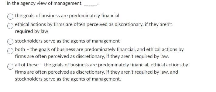 In the agency view of management,
the goals of business are predominately financial
ethical actions by firms are often perceived as discretionary, if they aren't
required by law
stockholders serve as the agents of management
both the goals of business are predominately financial, and ethical actions by
firms are often perceived as discretionary, if they aren't required by law.
all of these - the goals of business are predominately financial, ethical actions by
firms are often perceived as discretionary, if they aren't required by law, and
stockholders serve as the agents of management.