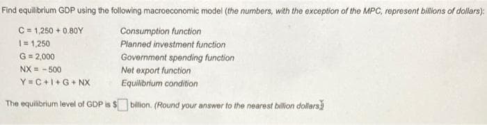 Find equilibrium GDP using the following macroeconomic model (the numbers, with the exception of the MPC, represent billions of dollars):
C = 1,250 + 0.80Y
|= 1,250
G = 2,000
Consumption function
Planned investment function
Government spending function
NX = - 500
Y= C +1+G+ NX
Net export function
Equilibrium condition
The equilibrium level of GDP is $ billion. (Round your answer to the nearest billion dollars
