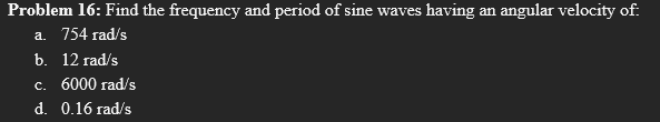 Problem 16: Find the frequency and period of sine waves having an angular velocity of:
a. 754 rad/s
b. 12 rad/s
c. 6000 rad/s
d. 0.16 rad/s