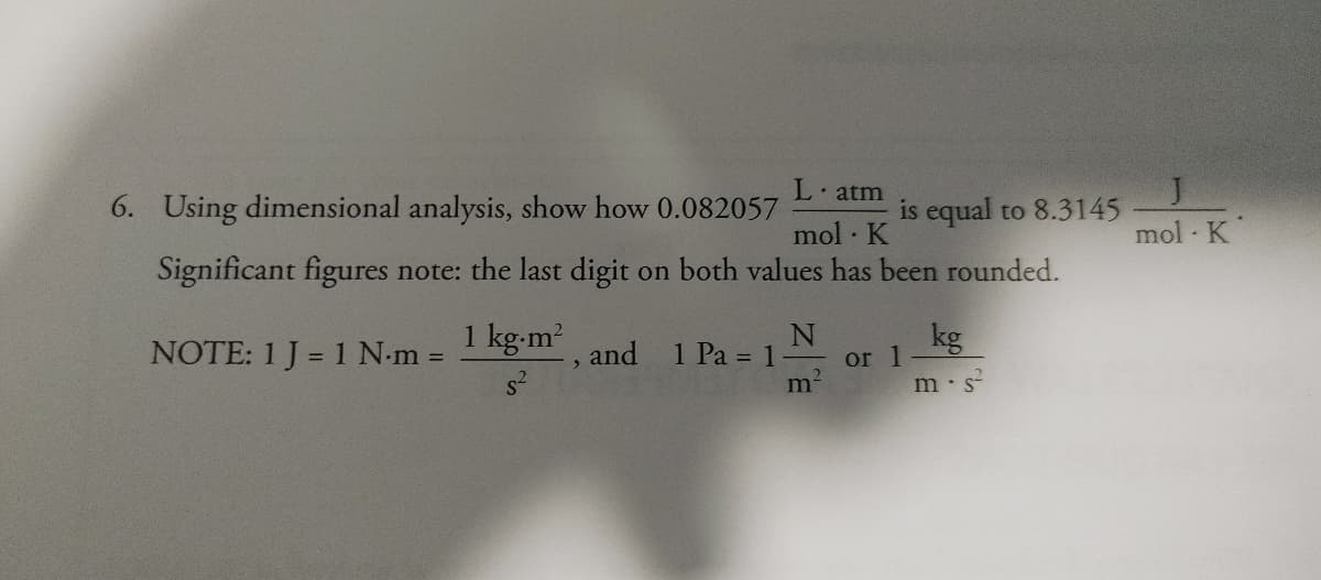 6. Using dimensional analysis, show how 0.082057
Latm
mol. K
Significant figures note: the last digit on both values has been rounded.
NOTE: 1 J = 1 N-m = 1 kg.m², and 1 Pa = 1
N
m²
is equal to 8.3145
or 1
kg
m.s
mol - K