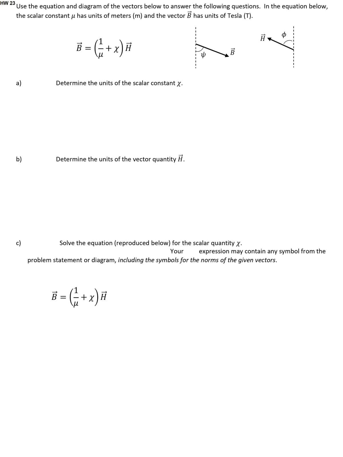 HW 23
Use the equation and diagram of the vectors below to answer the following questions. In the equation below,
the scalar constant u has units of meters (m) and the vector B has units of Tesla (T).
a)
b)
c)
Ả :
B = ( ₁ + x) #
Determine the units of the scalar constant x.
Determine the units of the vector quantity H.
B
Solve the equation (reproduced below) for the scalar quantity X.
Your
B = ( ₁ + x) H
H
problem statement or diagram, including the symbols for the norms of the given vectors.
ゆ
expression may contain any symbol from the