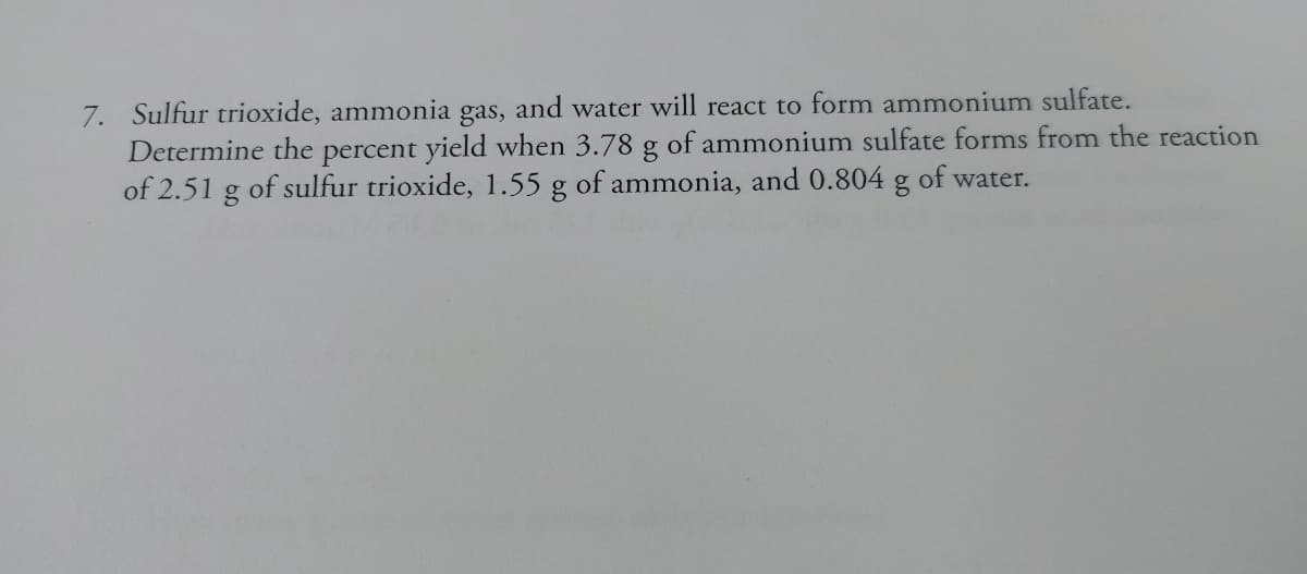 7. Sulfur trioxide, ammonia gas, and water will react to form ammonium sulfate.
Determine the percent yield when 3.78 g of ammonium sulfate forms from the reaction
of 2.51 g of sulfur trioxide, 1.55 g of ammonia, and 0.804 g of water.