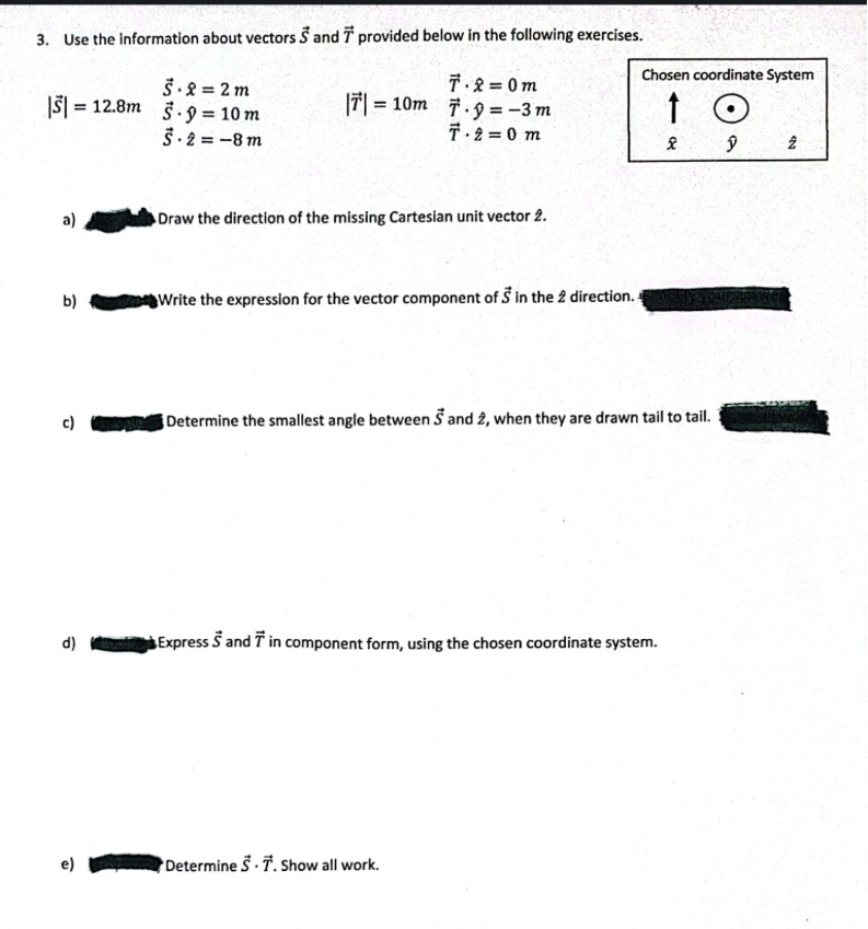 3. Use the information about vectors S and 7 provided below in the following exercises.
7.2=0m
|T|=10m 7.9= -3 m
T.2=0 m
|$|
5.2 = 2m
= 12.8m 5.9= 10 m
5-2=-8m
b)
c)
d)
e)
Draw the direction of the missing Cartesian unit vector 2.
Chosen coordinate System
↑
Write the expression for the vector component of 5 in the 2 direction..
Determine the smallest angle between S and 2, when they are drawn tail to tail.
Express S and 7 in component form, using the chosen coordinate system.
Determine S T. Show all work.
(
ŷ
2