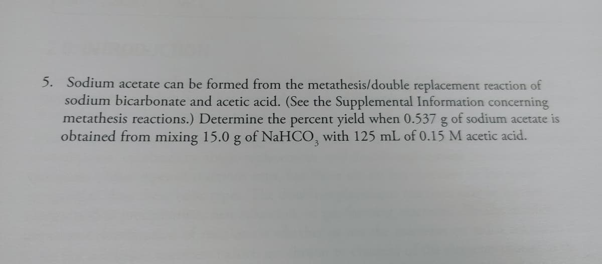 5. Sodium acetate can be formed from the metathesis/double replacement reaction of
sodium bicarbonate and acetic acid. (See the Supplemental Information concerning
metathesis reactions.) Determine the percent yield when 0.537 g of sodium acetate is
obtained from mixing 15.0 g of NaHCO3 with 125 mL of 0.15 M acetic acid.