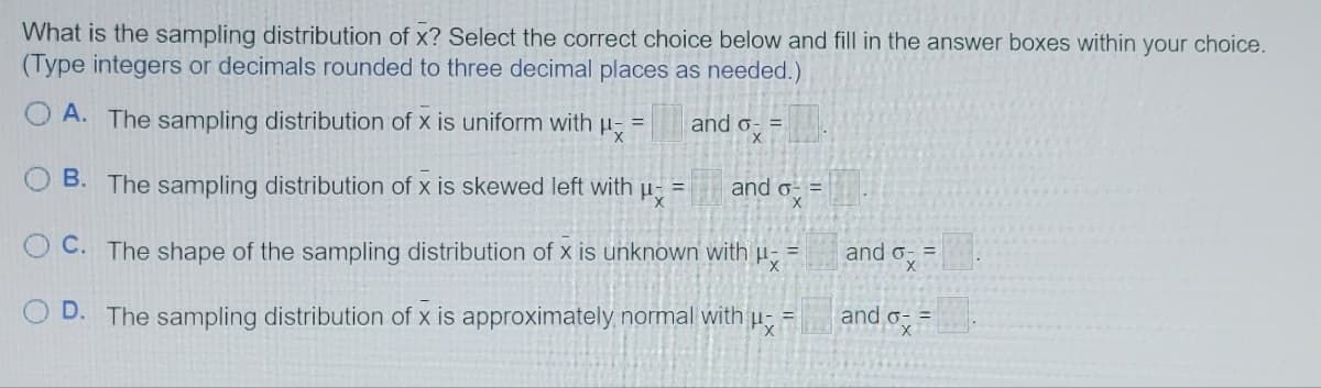 What is the sampling distribution of x? Select the correct choice below and fill in the answer boxes within your choice.
(Type integers or decimals rounded to three decimal places as needed.)
OA. The sampling distribution of x is uniform with
=
B. The sampling distribution of x is skewed left with
Mx
=
and o- =
X
and o- =
X
OC. The shape of the sampling distribution of x is unknown with
Hx
D. The sampling distribution of x is approximately normal with
Px
=
and o- =
X
and ox
=