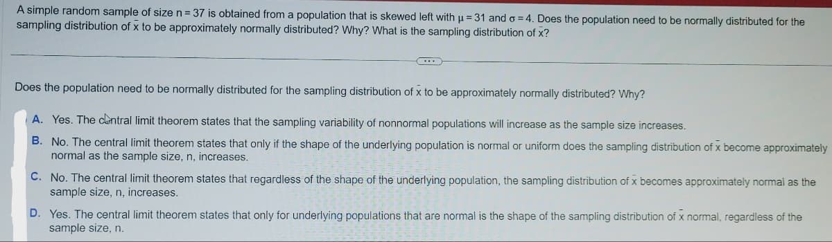 A simple random sample of size n = 37 is obtained from a population that is skewed left with µ = 31 and o=4. Does the population need to be normally distributed for the
sampling distribution of x to be approximately normally distributed? Why? What is the sampling distribution of x?
Does the population need to be normally distributed for the sampling distribution of x to be approximately normally distributed? Why?
A. Yes. The central limit theorem states that the sampling variability of nonnormal populations will increase as the sample size increases.
B. No. The central limit theorem states that only if the shape of the underlying population is normal or uniform does the sampling distribution of x become approximately
normal as the sample size, n, increases.
C. No. The central limit theorem states that regardless of the shape of the underlying population, the sampling distribution of x becomes approximately normal as the
sample size, n, increases.
D. Yes. The central limit theorem states that only for underlying populations that are normal is the shape of the sampling distribution of x normal, regardless of the
sample size, n.