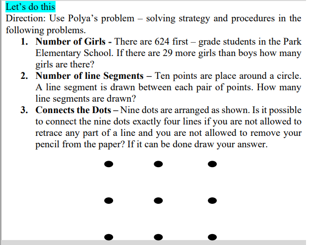 Let's do this
Direction: Use Polya's problem – solving strategy and procedures in the
following problems.
1. Number of Girls - There are 624 first – grade students in the Park
Elementary School. If there are 29 more girls than boys how many
girls are there?
2. Number of line Segments – Ten points are place around a circle.
A line segment is drawn between each pair of points. How many
line segments are drawn?
3. Connects the Dots – Nine dots are arranged as shown. Is it possible
to connect the nine dots exactly four lines if you are not allowed to
retrace any part of a line and you are not allowed to remove your
pencil from the paper? If it can be done draw your answer.
