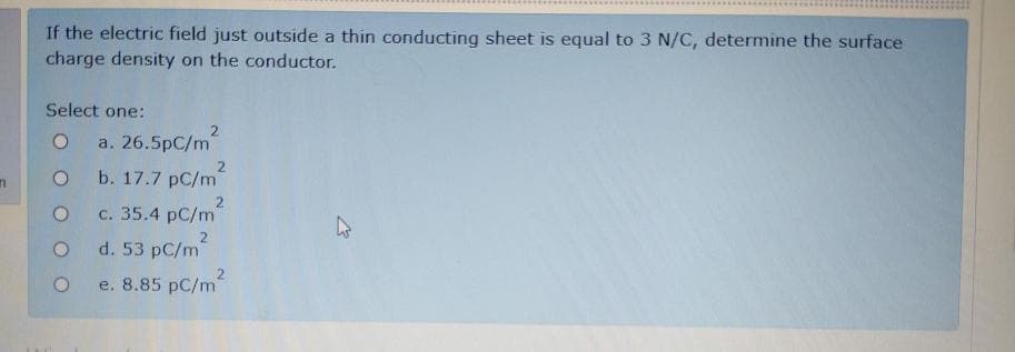 If the electric field just outside a thin conducting sheet is equal to 3 N/C, determine the surface
charge density on the conductor.
Select one:
2
a. 26.5pC/m
b. 17.7 pC/m
2
с. 35.4 рC/m
d. 53 pC/m
e. 8.85 рC/m
