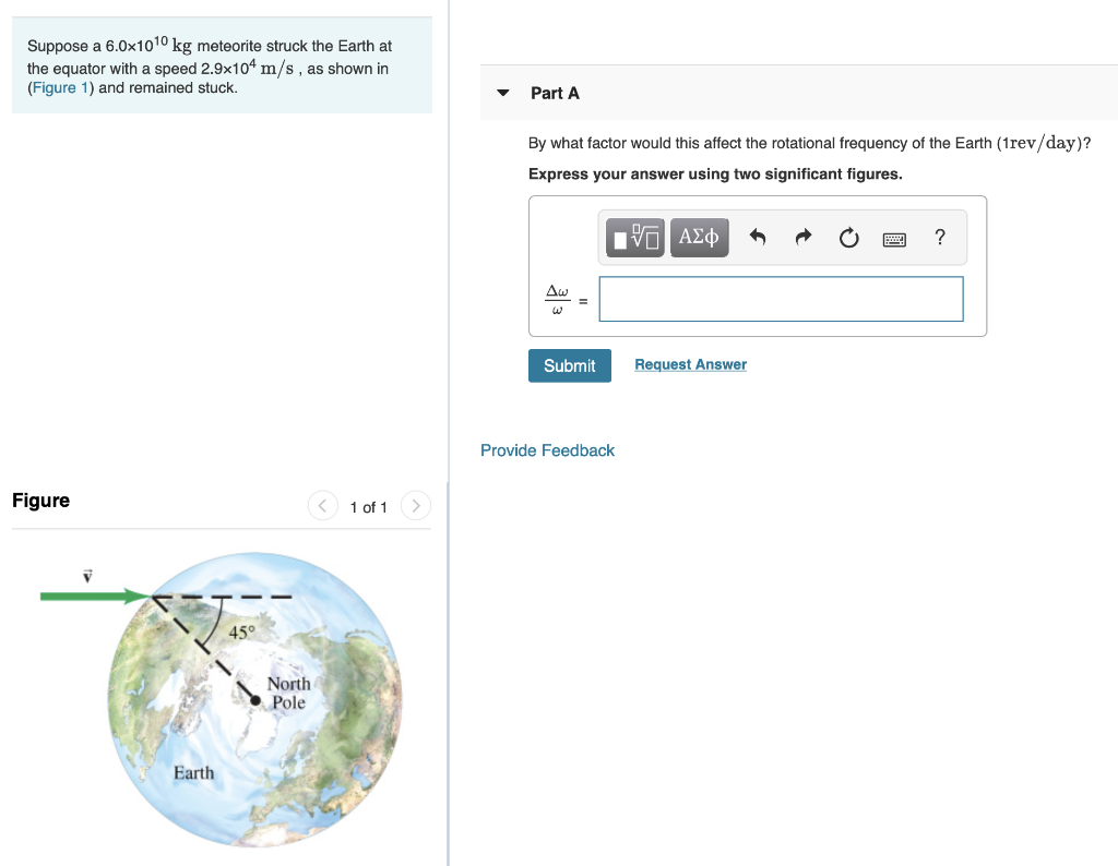 Suppose a 6.0x1010 kg meteorite struck the Earth at
the equator with a speed 2.9x10ª m/s , as shown in
(Figure 1) and remained stuck.
Part A
By what factor would this affect the rotational frequency of the Earth (1rev/day)?
Express your answer using two significant figures.
?
Aw
Submit
Request Answer
Provide Feedback
Figure
1 of 1
45°
North
Pole
Earth
