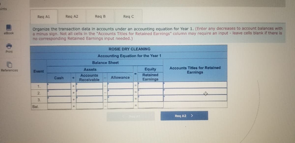 pints
Req A1
Req A2
Req B
Req C
Organize the transaction data in accounts under an accounting equation for Year 1. (Enter any decreases to account balances with
a minus sign. Not all cells in the "Accounts Titles for Retained Earnings" column may require an input - leave cells blank if there is
no corresponding Retained Earnings input needed.)
eBook
ROSIE DRY CLEANING
Print
Accounting Equation for the Year 1
Balance Sheet
Assets
Equity
Accounts Titles for Retained
References
Event
Earnings
Accounts
Retained
Cash
Allowance
Receivable
Earnings
1.
2.
3.
Bal.
Req A2 >
