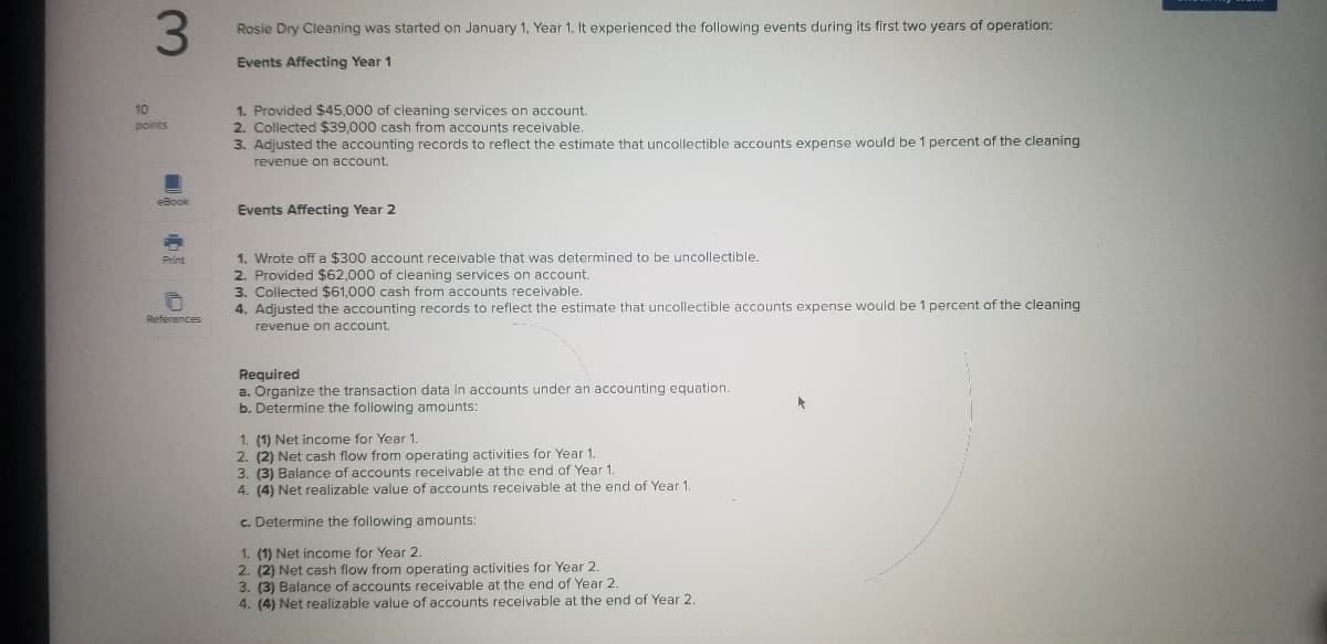 3.
Rosie Dry Cleaning was started on January 1, Year 1. It experienced the following events during its first two years of operation:
Events Affecting Year 1
1. Provided $45,000 of cleaning services on account.
2. Collected $39,000 cash from accounts receivable.
3. Adjusted the accounting records to reflect the estimate that uncollectible accounts expense would be 1 percent of the cleaning
revenue on account.
10
points
eBook
Events Affecting Year 2
1. Wrote off a $300 account receivable that was determined to be uncollectible.
2. Provided $62,000 of cleaning services on account.
3. Collected $61,000 cash from accounts receivable.
4. Adjusted the accounting records to reflect the estimate that uncollectible accounts expense would be 1 percent of the cleaning
Print
References
revenue on account.
Required
a. Organize the transaction data in accounts under an accounting equation.
b. Determine the following amounts:
1. (1) Net income for Year 1.
2. (2) Net cash flow from operating activities for Year 1.
3. (3) Balance of accounts receivable at the end of Year 1.
4. (4) Net realizable value of accounts receivable at the end of Year 1
c. Determine the following amounts:
1. (1) Net income for Year 2.
2. (2) Net cash flow from operating activities for Year 2.
3. (3) Balance of accounts receivable at the end of Year 2.
4. (4) Net realizable value of accounts receivable at the end of Year 2.
