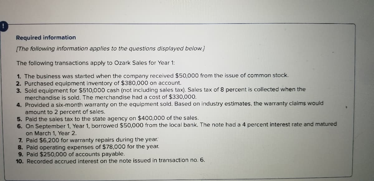 Required information
[The following information applies to the questions displayed below.]
The following transactions apply to Ozark Sales for Year 1:
1. The business was started when the company received $50,000 from the issue of common stock.
2. Purchased equipment inventory of $380,000 on account.
3. Sold equipment for $510,000 cash (not including sales tax). Sales tax of 8 percent is collected when the
merchandise is sold. The merchandise had a cost of $330,000.
4. Provided a six-month warranty on the equipment sold. Based on industry estimates, the warranty claims would
amount to 2 percent of sales.
5. Paid the sales tax to the state agency on $400,000 of the sales.
6. On September 1, Year 1, borrowed $50,000 from the local bank. The note had a 4 percent interest rate and matured
on March 1, Year 2.
7. Paid $6,200 for warranty repairs during the year.
8. Paid operating expenses of $78,000 for the year.
9. Paid $250,000 of accounts payable.
10. Recorded accrued interest on the note issued in transaction no. 6.
