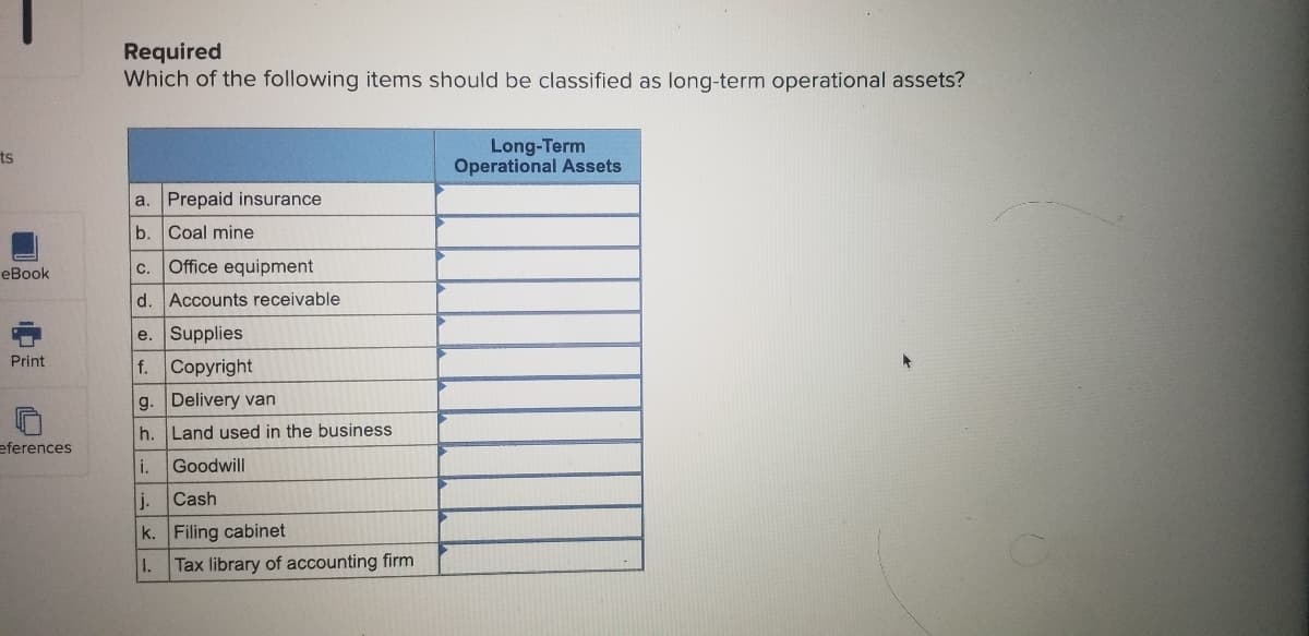 Required
Which of the following items should be classified as long-term operational assets?
Long-Term
Operational Assets
ts
a. Prepaid insurance
b. Coal mine
eBook
С.
Office equipment
d. Accounts receivable
e. Supplies
f. Copyright
Print
g. Delivery van
h.
Land used in the business
eferences
i.
Goodwill
j.
Cash
k. Filing cabinet
1. Tax library of accounting firm
中
