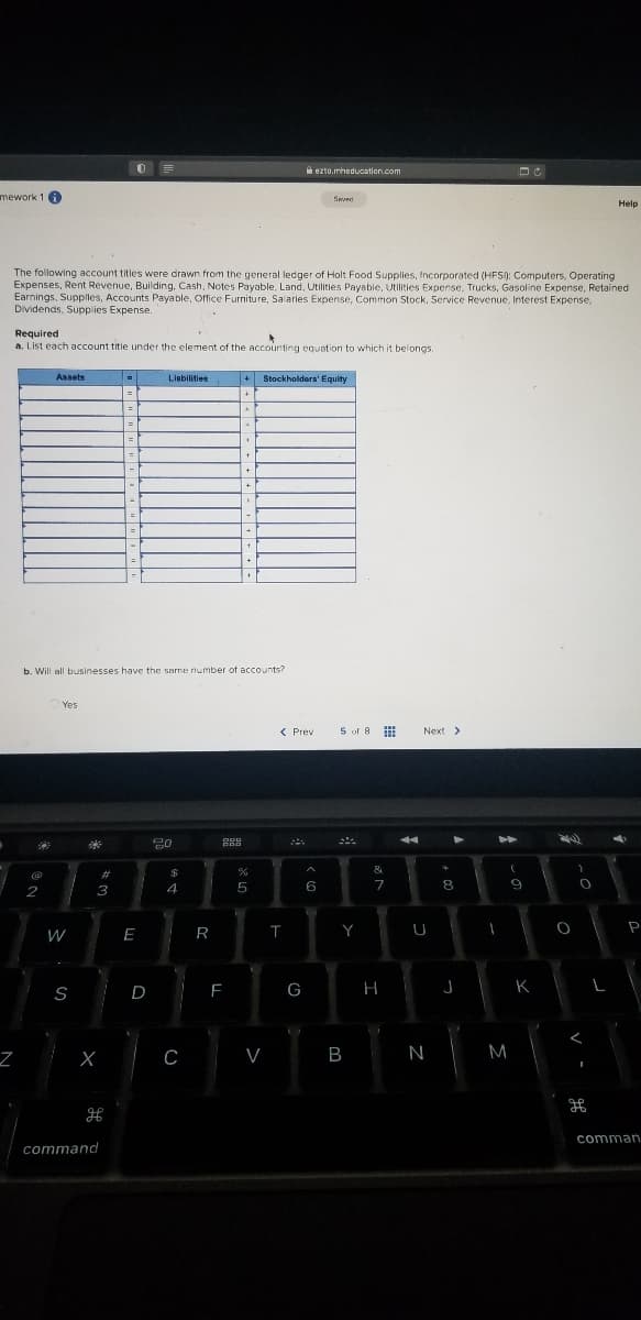 A ezto.mheducation.com
mework 1 6
Help
The following account titles were drawn from the general ledger of Holt Food Supplies, Incorporated (HFS): Computers, Operating
Expenses, Rent Revenue, Building, Cash, Notes Payable, Land, Utilities Payabie, Utilities Expense, Trucks, Gasoline Expense, Retained
Earnings, Supplles, Accounts Payable, Office Furniture, Salaries Expense, Common Stock, Service Revenue, Interest Expense,
Dividends, Supplies Expense.
Required
a. List each account title under the element of the accounting equation to which it belongs.
Assets
Llabiities
+ Stockholders' Equity
b. Will all businesses have the same number of accounts?
Yes
< Prev
5 of 8
Next >
&
#
2
3
4
5
6
7
W
E
R
Y
U
P
S
G
H
J
K
C
V
B
N
M
comman
command
