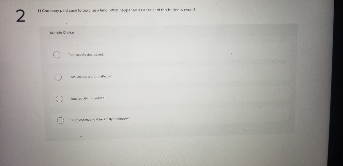 Li Company paid cash to purchase land. What happened as a result of this business event?
Multiple Choice
Total assets decreased.
Total assets were unaffected.
Total equity decreased.
Both assets and total equity decreased.
2.
