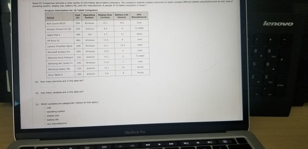 Tablet PC Comparison provides a wide variety of information about tablet computers. The company's website enables consumers to easily compare different tablets using factors such as cost, type of
operating system, display size, battery life, and CPU manufacturer. A sample of 10 tablet computers is shown.t
Product Information for 10 Tablet Computers
Display Size
(inches)
Battery Life
(hours)
CPU
Cost
($)
Operating
System
Manufacturer
Tablet
lenovo
Acer Iconia W510
599
Windows
10.1
8.5
Intel
299
Android
8.9
9.
TI OMAP
Amazon Kindle Fire HD
499
iOS
9.7
11
Apple
Apple iPad 4
860
Windows
11.6
8.
Intel
HP Envy X2
668
Windows
10.1
10.5
Intel
Lenovo ThinkPad Tablet
8
9.
899
Windows
10.6
4
Intel
Microsoft Surface Pro
10.1
9.
ΤΙ ΟΜΑΡ
530
Android
Motorola Droid XYboard
11.6
7
Intel
590
Windows
Samsung Ativ Smart PC
5 6
10.1
10
Nvidia
525
Android
Samsung Galaxy Tab
8.
Nvidia
360
Android
9.4
Sony Tablet S
3
(a) How many elements are in this data set?
Enter
(b) How many variables are in this data set?
(c) Which variables are categorical? (Select all that apply.)
cost
operating system
display size
battery life
cpu manuafacturer
MacBook Pro
2
