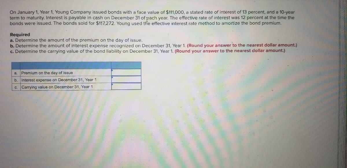 On January 1, Year 1, Young Company issued bonds with a face value of $111,000, a stated rate of interest of 13 percent, and a 10-year
term to maturity. Interest is payable in cash on December 31 of pach year. The effective rate of interest was 12 percent at the time the
bonds were issued. The bonds sold for $117,272. Young used the effective interest rate method to amortize the bond premium.
Required
a. Determine the amount of the premium on the day of issue.
b. Determine the amount of interest expense recognized on December 31, Year 1. (Round your answer to the nearest dollar amount.)
c. Determine the carrying value of the bond liability on December 31, Year 1. (Round your answer to the nearest dollár amount.)
a. Premium on the day of issue
b.
Interest expense on December 31, Year 1
c. Carrying value on December 31, Year 1
