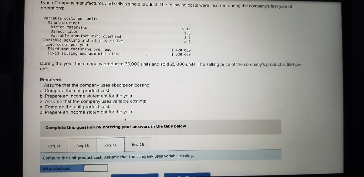 Lynch Company manufactures and sells a single product. The following costs were incurred during the company's first year of
operations:
Variable costs per unit:
Manufacturing:
Direct materials
Direct labor
Variable manufacturing overhead
Variable selling and administrative
Fixed costs per year:
Fixed manufacturing overhead
Fixed selling and administrative
$ 11
$ 8
$41
$ 1
$ 420,000
$ 330.000
During the year, the company produced 30,000 units and sold 25,000 units. The selling price of the company's product is $54 per
unit.
Required:
1. Assume that the company uses absorption costing:
a. Compute the unit product cost.
b. Prepare an income statement for the year.
2. Assume that the company uses variable costing:
a. Compute the unit product cost.
b. Prepare an income statement for the year.
Complete this question by entering your answers in the tabs below.
Reg 1A
Req 1B
Req 2A
Req 2B
Compute the unit product cost. Assume that the company uses variable costing.
Unit product cost
