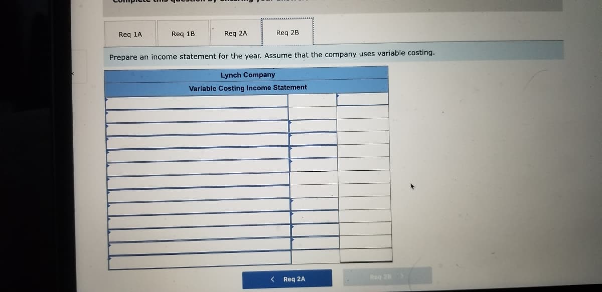 Reg 1A
Req 1B
Req 2A
Req 2B
Prepare an income statement for the year. Assume that the company uses variable costing.
Lynch Company
Variable Costing Income Statement
< Req 2A
Reg 28>
