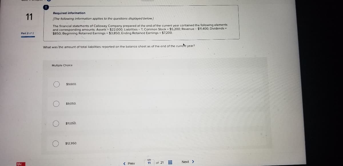 Required information
11
[The following information applies to the questions displayed below.)
The financial statements of Calloway Company prepared at the end of the current year contained the following elements
and corresponding amounts: Assets = $22,000; Liabilities = ?; Common Stock = $5,200; Revenue $11,400; Dividends =
$850; Beginning Retained Earnings = $3,850; Ending Retained Earnings = $7,200.
Part 2 of 2
What was the amount of total liabilities reported on the balance sheet as of the end of the current year?
Multiple Choice
$9,600.
$9,050.
$11,050.
$12,950
( Prev
of 21
Next >
11
Mc
