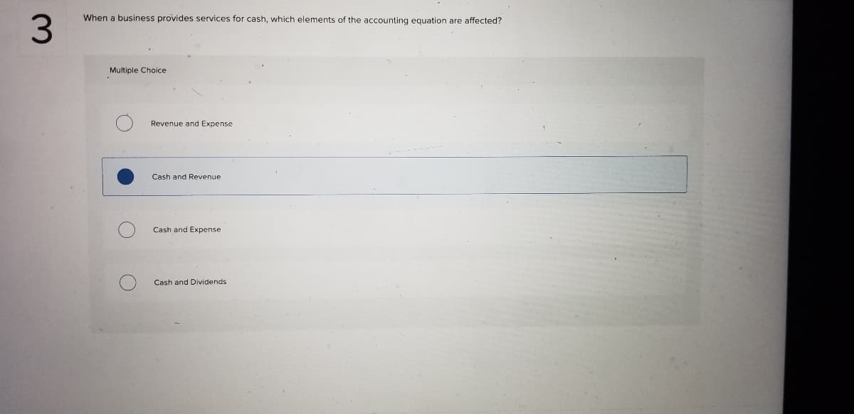 **Question 3:**

**When a business provides services for cash, which elements of the accounting equation are affected?**

**Multiple Choice:**
- ⦿ Revenue and Expense
- ⦾ Cash and Revenue
- ⦿ Cash and Expense
- ⦿ Cash and Dividends