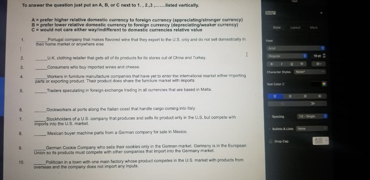 Text
To answer the question just put an A, B, or C next to 1., 2.,3 ,..listed vertically.
Body
A = prefer higher relative domestic currency to foreign currency (appreciating/stronger currency)
B = prefer lower relative domestic currency to foreign currency (depreciating/weaker currency)
C = would not care either way/indifferent to domestic currencies relative value
Style
Layout
More
Portugal company that makes flavored wine that they export to the U.S. only and do not sell domestically in
their home market or anywhere else
1.
Font
Arial
Regular
10 pt
2.
U.K. clothing retailer that gets all of its products for its stores out of China and Turkey.
B
3.
Consumers who buy imported wines and cheese.
Character Styles
None
Workers in furniture manufacture companies that have yet to enter the international market either importing
parts or exporting product. Their product does share the furniture market with imports.
4.
Text Color
5.
Traders speculating in foreign exchange trading in all currencies that are based in Malta.
I.
6.
Dockworkers at ports along the Italian coast that handle cargo coming into Italy
Stockholders of a U.S. company that produces and sells its product only in the U.S. but compete with
imports into the U.S. market.
Spacing
1.0 - Single
7.
> Bullets & Lists
None
8.
Mexican buyer machine parts from a German company for sale in Mexico.
Drop Cap
German Cookie Company who sells their cookies only in the German market. Germany is in the European
Union so its products must compete with other companies that import into the Germany market.
9.
Politician in a town with one main factory whose product competes in the U.S. market with products from
overseas and the company does not import any inputs.
10.
