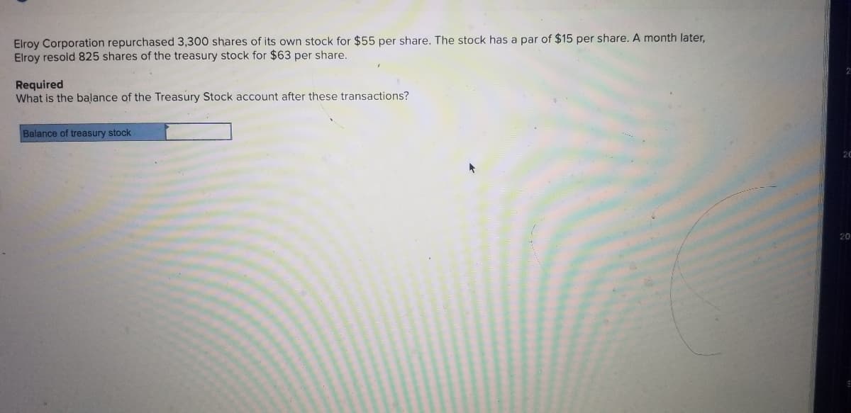 Elroy Corporation repurchased 3,300 shares of its own stock for $55 per share. The stock has a par of $15 per share. A month later,
Elroy resold 825 shares of the treasury stock for $63 per share.
Required
What is the balance of the Treasury Stock account after these transactions?
Balance of treasury stock
20
