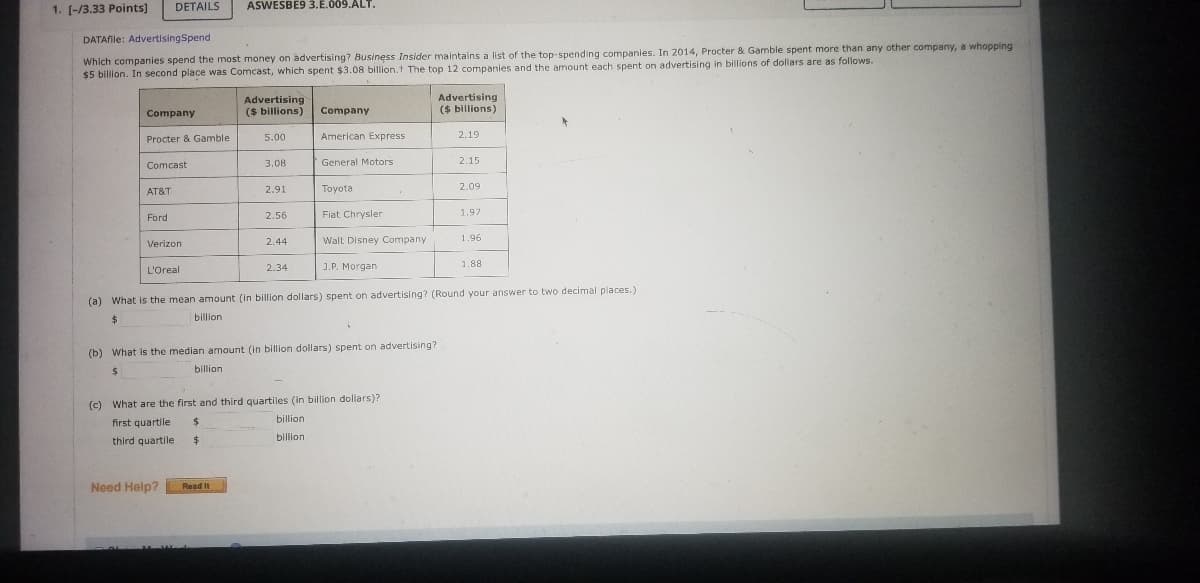 ### Understanding Advertising Spend of Top Companies

Business Insider maintains a list of the top-spending companies on advertising. In 2014, Procter & Gamble led the chart with an expenditure of $5 billion on advertising, while Comcast followed in second place with $3.08 billion. The detailed advertising spends of the top 12 companies are outlined in the table below:

| Company               | Advertising ($ billions) |
|-----------------------|--------------------------|
| Procter & Gamble      | 5.00                     |
| Comcast               | 3.08                     |
| AT&T                  | 2.91                     |
| Ford                  | 2.56                     |
| Verizon               | 2.44                     |
| L’Oreal               | 2.34                     |
| American Express      | 2.19                     |
| General Motors        | 2.15                     |
| Toyota                | 2.09                     |
| Fiat Chrysler         | 1.97                     |
| Walt Disney Company   | 1.96                     |
| J.P. Morgan           | 1.88                     |

#### Questions for Analysis
1. **What is the mean amount (in billion dollars) spent on advertising?**
   - _Calculate and round your answer to two decimal places._

2. **What is the median amount (in billion dollars) spent on advertising?**

3. **What are the first and third quartiles (in billion dollars)?**
   - First quartile: _____ billion
   - Third quartile: _____ billion

For a detailed understanding, you are encouraged to compute the answers based on the table provided.