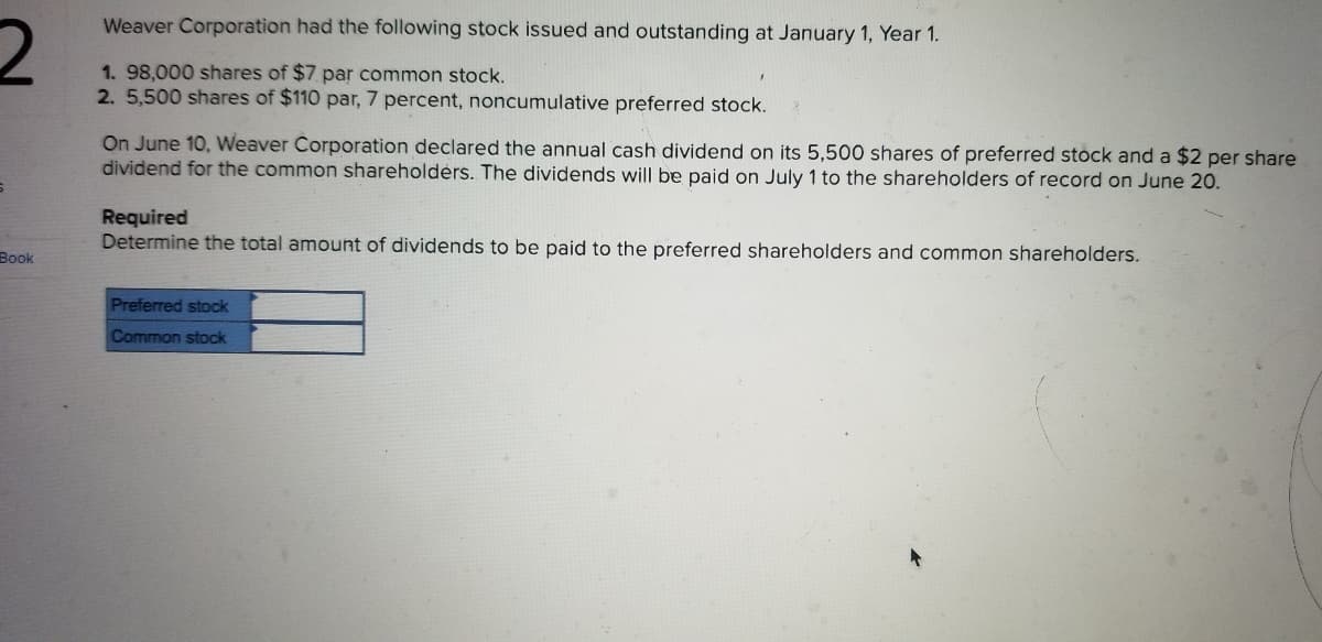 Weaver Corporation had the following stock issued and outstanding at January 1, Year 1.
1.98,000 shares of $7 par common stock.
2. 5,500 shares of $110 par, 7 percent, noncumulative preferred stock.
On June 10, Weaver Corporation declared the annual cash dividend on its 5,500 shares of preferred stock and a $2 per share
dividend for the common shareholdėrs. The dividends will be paid on July 1 to the shareholders of record on June 20.
Required
Determine the total amount of dividends to be paid to the preferred shareholders and common shareholders.
Book
Preferred stock
Common stock
