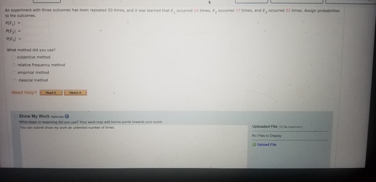 ### Probability Assignment Exercise

An experiment with three outcomes has been repeated 50 times, and it was learned that:
- \( E_1 \) occurred 10 times,
- \( E_2 \) occurred 17 times, and
- \( E_3 \) occurred 23 times.

Assign probabilities to the outcomes:

\[ P(E_1) = \]
\[ P(E_2) = \]
\[ P(E_3) = \]

---

**Question: What method did you use?**

- Subjective method
- Relative frequency method
- Empirical method
- Classical method

---

**Need Help?**

- **[Read It]**
- **[Watch It]**

---

**Show My Work (Optional)**

*What steps or reasoning did you use? Your work may add bonus points towards your score. You can submit "show my work" an unlimited number of times.*

```Uploaded File ```
No files to display
**[Upload File]**
