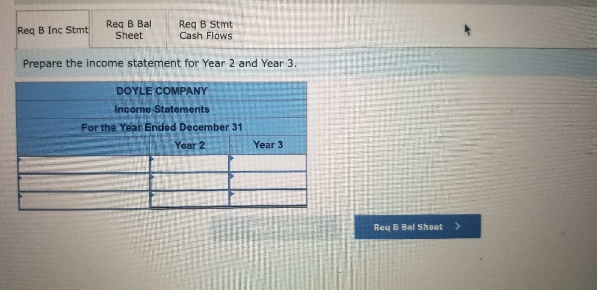 Reg B Bal
Sheet
Req B Stmt
Cash Flows
Req B Inc Stmt
Prepare the income statement for Year 2 and Year 3.
DOYLE COMPANY
Income Statements
For the Year Ended December 31
Year 2
Year 3
Req B Bal Sheet
