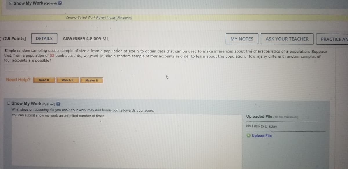 ---

### Understanding Simple Random Sampling

**Objective:** Learn how to determine the number of possible random samples from a population.

**Example Problem:**

Simple random sampling uses a sample of size \( n \) from a population of size \( N \) to obtain data that can be used to make inferences about the characteristics of a population. Suppose that, from a population of **52** bank accounts, we want to take a random sample of **four** accounts in order to learn about the population. How many different random samples of four accounts are possible?

---

#### Answering the Problem:

**Steps to determine the number of different random samples:**

1. Identify the size of the population, \( N \). 
   - In this case, \( N = 52 \) bank accounts.
   
2. Determine the size of the sample, \( n \).
   - Here, \( n = 4 \) bank accounts.

3. Use the combination formula to find the number of different random samples:
   \[
   \binom{N}{n} = \frac{N!}{n!(N-n)!}
   \]

4. Substitute the values into the formula:
   \[
   \binom{52}{4} = \frac{52!}{4!(52-4)!} = \frac{52!}{4! \cdot 48!}
   \]

5. Calculate the value to get the number of possible samples.

**Tools for Assistance:**

- Click **Read It** for step-by-step instructions on solving similar problems.
- Click **Watch It** for a video explanation.
- Click **Master It** to practice additional problems and reinforce understanding.

---

#### Optional: Show My Work

What steps or reasoning did you use? Your work may add bonus points toward your score.

You can submit "show my work" an unlimited number of times.

---

#### Additional Resources:

- **My Notes:** Keep track of your progress and notes.
- **Ask Your Teacher:** Seek help directly from your instructor.
- **Practice Another Version:** Try similar problems to practice and improve your skills.

**Uploads:**
- You have the option to upload files if needed, with a limit of 10 files maximum.

---

This educational content is designed to help students understand the concept of simple random sampling and how to apply mathematical formulas to solve sampling problems effectively.

---