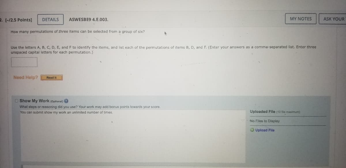 **Permutations of Three Items from a Group of Six**

To determine how many permutations of three items can be selected from a group of six, follow the steps below. This exercise will help you understand permutations and how to list them systematically.

**Problem Statement**:

How many permutations of three items can be selected from a group of six?

**Instructions**:

1. Use the letters A, B, C, D, E, and F to identify the items.
2. List each of the permutations of items B, D, and F.
3. Enter your answers as a comma-separated list.
4. Enter three unspaced capital letters for each permutation.

**Steps to Solve**:

1. **Identify the number of items and the group size**: 
   - Total items: 6 (A, B, C, D, E, F)
   - Number of items to select: 3

2. **Calculate the permutations**:
   - The formula for permutations of selecting \( r \) items from \( n \) items is:
     \[
     P(n, r) = \frac{n!}{(n-r)!}
     \]
   - For this problem, \( n = 6 \) and \( r = 3 \):
     \[
     P(6, 3) = \frac{6!}{(6-3)!} = \frac{6 \times 5 \times 4 \times 3!}{3!} = 6 \times 5 \times 4 = 120
     \]
   - Thus, there are 120 permutations of choosing 3 items from a group of 6.

3. **List permutations of B, D, and F**:
   - For three specific items (B, D, F), generate the permutations:
     \[
     \text{BDF, BFD, DBF, DFB, FBD, FDB}
     \]

These permutations are important in helping understand how arrangements are made in different scenarios, whether in mathematics, computer science, or organizing physical and digital objects.

**Optional Show My Work Section**:
- Use this section to detail the steps and reasoning you used to find the permutations.
- This can help in gaining a better understanding, and may also earn bonus points.

**Need Help?**:
- Click the "Read it" button if you need further assistance or examples on how to solve