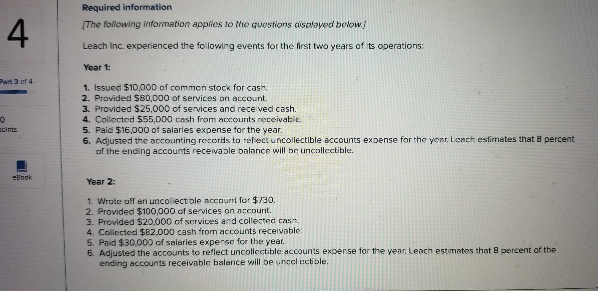 Required information
[The following information applies to the questions displayed below.]
Leach Inc. experienced the following events for the first two years of its operations:
Year 1:
Part 3 of 4
1. Issued $10,000 of common stock for cash.
2. Provided $80,000 of services on account.
3. Provided $25,000 of services and received cash.
4. Collected $55,000 cash from accounts receivable.
5. Paid $16,000 of salaries expense for the year.
6. Adjusted the accounting records to reflect uncollectible accounts expense for the year. Leach estimates that 8 percent
of the ending accounts receivable balance will be uncollectible.
points
eBook
Year 2:
1. Wrote off an uncollectible account for $730.
2. Provided $100,000 of services on account.
3. Provided $20,000 of services and collected cash.
4. Collected $82,000 cash from accounts receivable.
5. Paid $30,000 of salaries expense for the year.
6. Adjusted the accounts to reflect uncollectible accounts expense for the year. Leach estimates that 8 percent of the
ending accounts receivable balance will be uncollectible.
