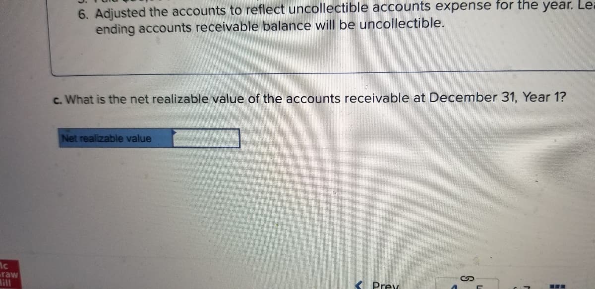 6. Adjusted the accounts to reflect uncollectible accounts expense for the year. Lea
ending accounts receivable balance will be uncollectible.
c. What is the net realizable value of the accounts receivable at December 31, Year 1?
Net realizable value
raw
lill
K Prex
...
