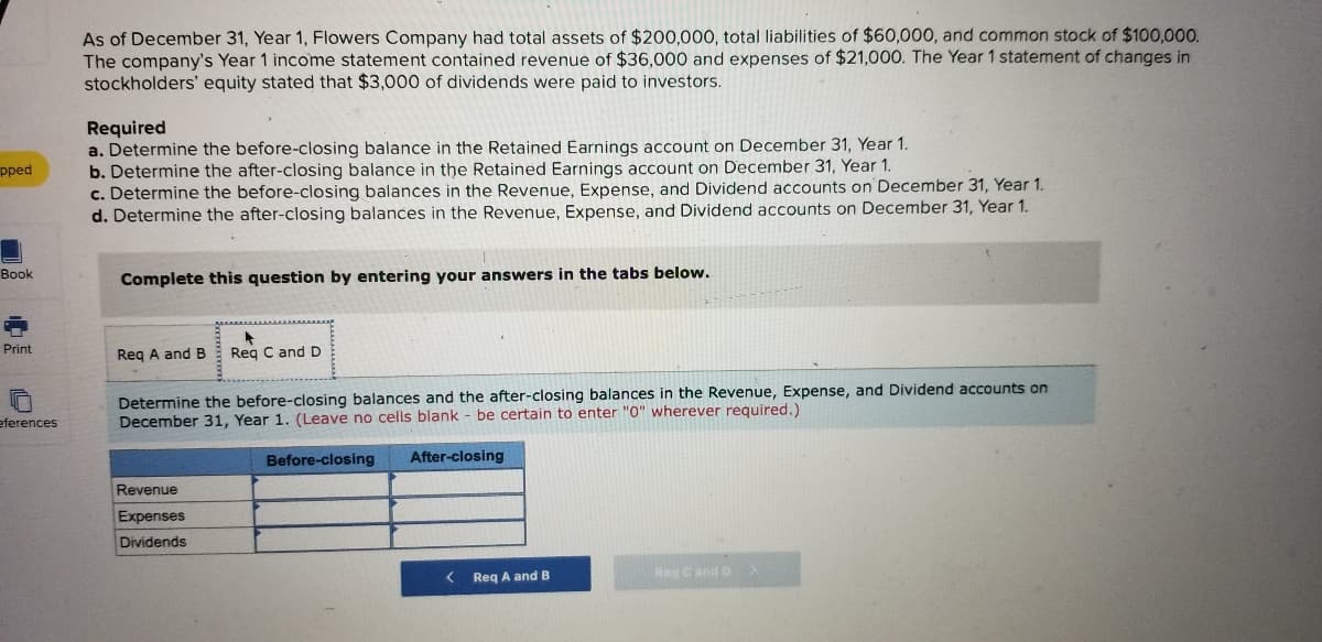 As of December 31, Year 1, Flowers Company had total assets of $200,000, total liabilities of $60,000, and common stock of $100,000.
The company's Year 1 income statement contained revenue of $36,000 and expenses of $21,000. The Year 1 statement of changes in
stockholders' equity stated that $3,000 of dividends were paid to investors.
Required
a. Determine the before-closing balance in the Retained Earnings account on December 31, Year 1.
b. Determine the after-closing balance in the Retained Earnings account on December 31, Year 1.
c. Determine the before-closing balances in the Revenue, Expense, and Dividend accounts on December 31, Year 1.
d. Determine the after-closing balances in the Revenue, Expense, and Dividend accounts on December
pped
Year 1.
Book
Complete this question by entering your answers in the tabs below.
Print
Reg A and B
Reg C and D
Determine the before-closing balances and the after-closing balances in the Revenue, Expense, and Dividend accounts on
December 31, Year 1. (Leave no cells blank - be certain to enter "0" wherever required.)
eferences
Before-closing
After-closing
Revenue
Expenses
Dividends
< Req A and B
Reg Cand D
