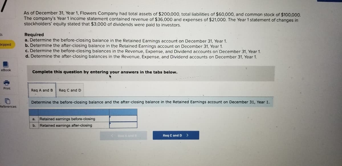 As of December 31, Year 1, Flowers Company had total assets of $200,000, total liabilities of $60,000, and common stock of $100,000.
The company's Year 1 income statement contained revenue of $36,000 and expenses of $21,000. The Year 1 statement of changes in
stockholders' equity stated that $3,000 of dividends were paid to investors.
Required
a. Determine the before-closing balance in the Retained Earnings account on December 31, Year 1.
b. Determine the after-closing balance in the Retained Earnings account on December 31, Year 1.
c. Determine the before-closing balances in the Revenue, Expense, and Dividend accounts on December 31, Year 1.
d. Determine the after-closing balances in the Revenue, Expense, and Dividend accounts on December 31, Year 1.
ts
skipped
еВook
Complete this question by entering your answers in the tabs below.
Print
Reg A and B
Reg C and D
Determine the before-closing balance and the after-closing balance in the Retained Earnings account on December 31, Year 1.
References
Retained earnings before-closing
a.
b.
Retained earnings after-closing
Reg A and B
Req C and D
