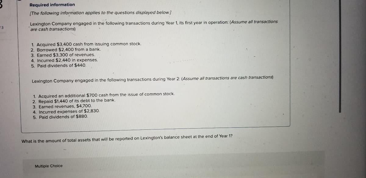 ### Required Information

#### [The following information applies to the questions below:]

**Lexington Company engaged in the following transactions during Year 1, its first year in operation:**
*(Assume all transactions are cash transactions)*

1. Acquired $3,400 cash from issuing common stock.
2. Borrowed $2,400 from a bank.
3. Earned $3,300 of revenues.
4. Incurred $2,440 in expenses.
5. Paid dividends of $440.

**Lexington Company engaged in the following transactions during Year 2:**
*(Assume all transactions are cash transactions)*

1. Acquired an additional $700 cash from the issue of common stock.
2. Repaid $1,440 of its debt to the bank.
3. Earned revenues, $4,700.
4. Incurred expenses of $2,830.
5. Paid dividends of $880.

### Question

What is the amount of total assets that will be reported on Lexington’s balance sheet at the end of Year 1?

### Answer Options (Multiple Choice)

[This part is implied as a multiple-choice question but the options are not shown in the image.]