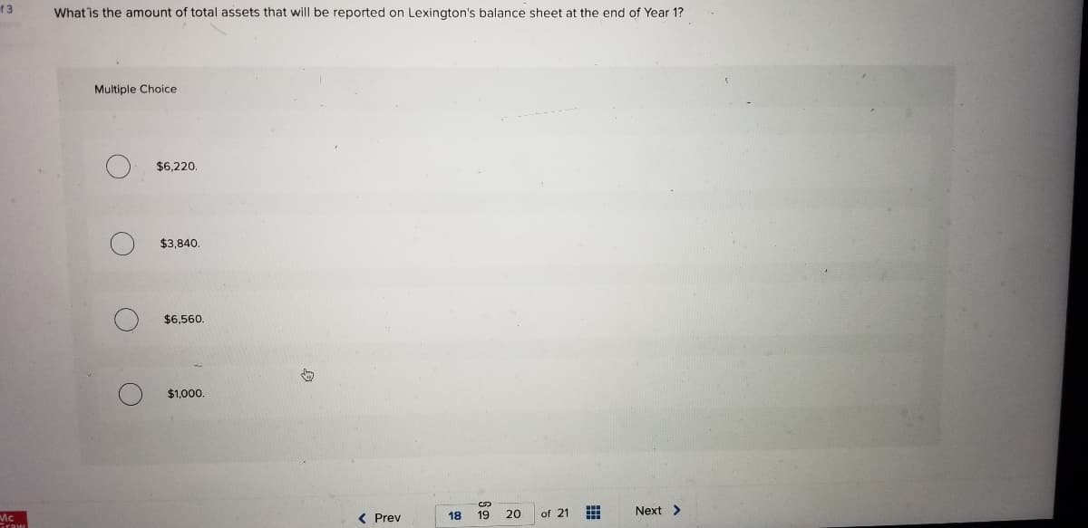 ### Multiple Choice Question

**What is the amount of total assets that will be reported on Lexington's balance sheet at the end of Year 1?**

- [ ] $6,220
- [ ] $3,840
- [ ] $6,560
- [ ] $1,000

### Explanation

This question is designed to test your understanding of reporting total assets on a balance sheet. These four options represent potential total asset values for Lexington at the end of their first fiscal year. Choose the correct amount from the multiple choices listed.

To answer this question, consider the following key points:
- The principles of accounting and balance sheet preparation.
- The method of calculation and the importance of accurate financial reporting.
  
Make your selection based on these considerations, ensuring you apply the correct accounting standards and evaluation criteria.

### Navigation
- **Prev** (Button for navigating to the previous page)
- **18, 19, 20** (Pagination indicators showing the current page is 19 out of 21)
- **Next** (Button for navigating to the next page)