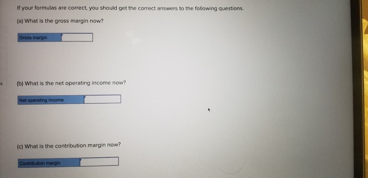 If your formulas are correct, you should get the correct answers to the following questions.
(a) What is the gross margin now?
Gross margin
es
(b) What is the net operating income now?
Net operating income
(c) What is the contribution margin now?
Contribution margin
