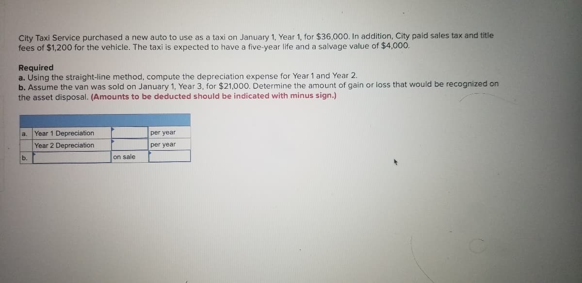 City Taxi Service purchased a new auto to use as a taxi on January 1, Year 1, for $36,000. In addition, City paid sales tax and title
fees of $1,200 for the vehicle. The taxi is expected to have a five-year life and a salvage value of $4,000.
Required
a. Using the straight-line method, compute the depreciation expense for Year 1 and Year 2.
b. Assume the van was sold on January 1, Year 3, for $21,000. Determine the amount of gain or loss that would be recognized on
the asset disposal. (Amounts to be deducted should be indicated with minus sign.)
Year 1 Depreciation
Year 2 Depreciation
a.
per year
per year
b.
on sale
