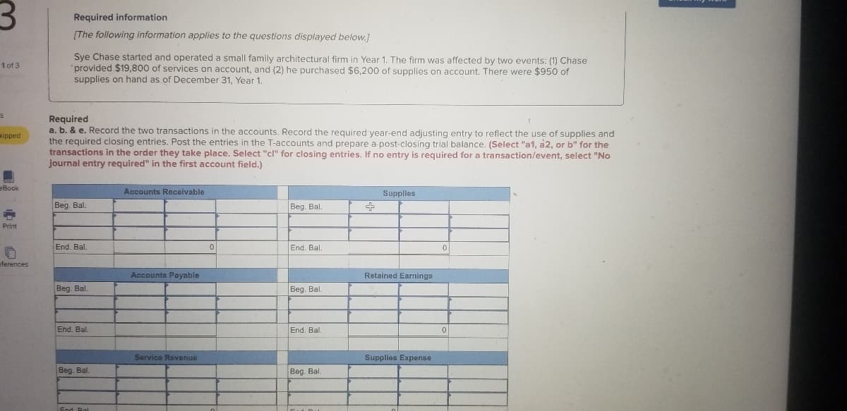 Required information
(The following information applies to the questions displayed below.]
Sye Chase started and operated a small family architectural firm in Year 1. The firm was affected by two events: (1) Chase
'provided $19,800 of services on account, and (2) he purchased $6,200 of supplies on account. There were $950 of
supplies on hand as of December 31, Year 1.
1 of 3
Required
a. b. & e. Record the two transactions in the accounts. Record the required year-end adjusting entry to reflect the use of supplies and
the required closing entries. Post the entries in the T-accounts and prepare a post-closing trial balance. (Select "a1, a2, or b" for the
transactions in the order they take place. Select "cl" for closing entries. If no entry is required for a transaction/event, select "No
journal entry required" in the first account field.)
cipped
eBook
Accounts Receivable
Supplles
Beg. Bal.
Beg. Bal.
Print
End. Bal.
End. Bal.
eferences
Accounts Payable
Retained Earnings
Beg. Bal.
Beg. Bal.
End. Bal.
End. Bal.
Service Revenue
Supplies Expense
Beg. Bal.
Beg. Bal.
End Ral
