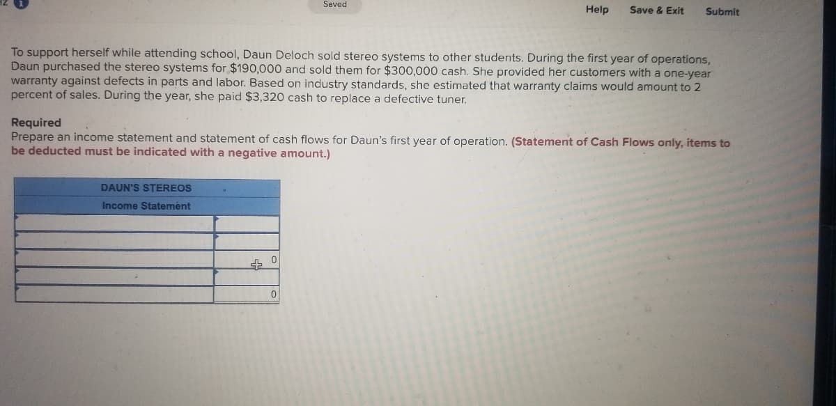 Saved
Help
Save & Exit
Submit
To support herself while attending school, Daun Deloch sold stereo systems to other students. During the first year of operations,
Daun purchased the stereo systems for $190,000 and sold them for $300,000 cash. She provided her customers with a one-year
warranty against defects in parts and labor. Based on industry standards, she estimated that warranty claims would amount to 2
percent of sales. During the year, she paid $3,320 cash to replace a defective tuner.
Required
Prepare an income statement and statement of cash flows for Daun's first year of operation. (Statement of Cash Flows only, items to
be deducted must be indicated with a negative amount.)
DAUN'S STEREOS
Income Statement
