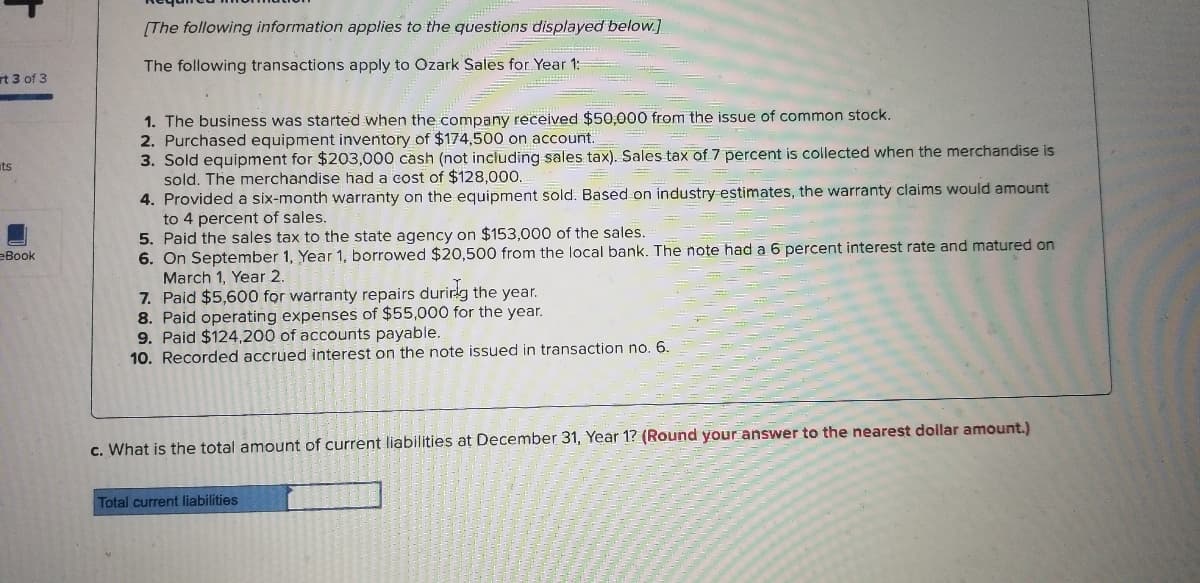 (The following information applies to the questions displayed below.]
The following transactions apply to Ozark Sales for Year 1:
rt 3 of 3
1. The business was started when the company received $50,000 from the issue of common stock.
2. Purchased equipment inventory of $174,500 on account.
3. Sold equipment for $203,000 cash (not including sales tax). Sales tax of 7 percent is collected when the merchandise is
sold. The merchandise had a cost of $128,000.
4. Provided a six-month warranty on the equipment sold. Based on industry estimates, the warranty claims would amount
to 4 percent of sales.
5. Paid the sales tax to the state agency on $153,000 of the sales.
6. On September 1, Year 1, borrowed $20,500 from the local bank. The note had a 6 percent interest rate and matured on
March 1, Year 2.
7. Paid $5,600 for warranty repairs durirg the year.
8. Paid operating expenses of $55,000 for the year.
9. Paid $124,200 of accounts payable.
10. Recorded accrued interest on the note issued in transaction no 6.
ts
eBook
c. What is the total amount of current liabilities at December 31, Year 1? (Round your answer to the nearest dollar amount.)
Total current liabilities
